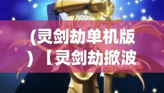 (灵剑劫单机版) 【灵剑劫掀波澜】乱世风云起，一剑劈开天地界：谁能携神兵，夺回宿命轮回权？